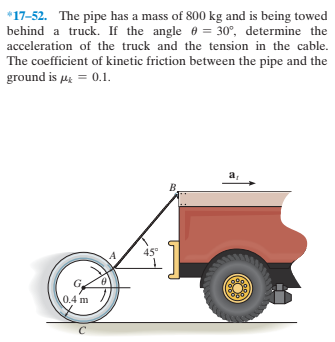 *17-52. The pipe has a mass of 800 kg and is being towed
behind a truck. If the angle e = 30°, determine the
acceleration of the truck and the tension in the cable.
The coefficient of kinetic friction between the pipe and the
ground is µi = 0.1.
a,
45°
0.4 m
