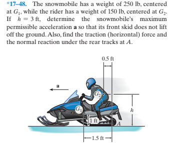 *17-48. The snowmobile has a weight of 250 lb, centered
at Gj, while the rider has a weight of 150 lb, centered at G,.
If h = 3 ft, determine the snowmobile's maximum
permissible acceleration a so that its front skid does not lift
off the ground. Also, find the traction (horizontal) force and
the normal reaction under the rear tracks at A.
0.5 ft
1 ft
F1.5 ft-

