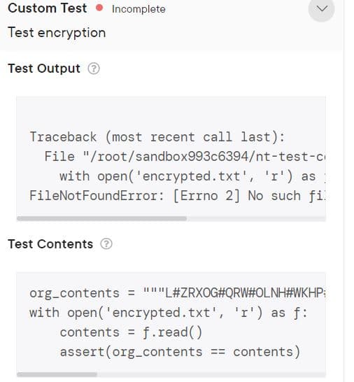 Custom Test Incomplete
Test encryption
Test Output Ⓒ
Traceback (most recent call last):
File "/root/sandbox993c6394/nt-test-c
with open('encrypted.txt', 'r') as
FileNotFoundError: [Errno 2] No such fil
Test Contents
org_contents = """L#ZRXOG#QRW#OLNH#WKHP;
with open('encrypted.txt', 'r') as f:
contents = f.read()
assert (org_contents == contents)