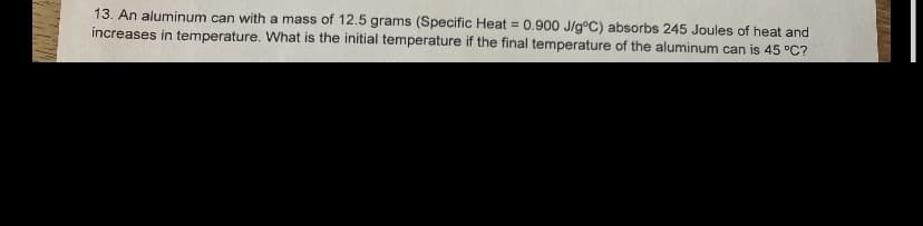 13. An aluminum can with a mass of 12.5 grams (Specific Heat = 0.900 J/g°C) absorbs 245 Joules of heat and
increases in temperature. What is the initial temperature if the final temperature of the aluminum can is 45 °C?
