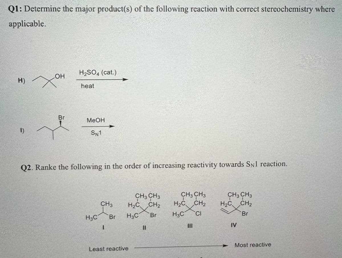 Q1: Determine the major product(s) of the following reaction with correct stereochemistry where
applicable.
H2SO4 (cat.)
H) XH
OH
heat
Br
1)
MeOH
SN1
Q2. Ranke the following in the order of increasing reactivity towards SN1 reaction.
CH3 CH3
CH3
H2C
CH2
CH3 CH3
H₂C CH2
CH3 CH3
H2C
CH2
H3C
Br
H3C
Br
H3C CI
Br
I
။
III
IV
Least reactive
Most reactive