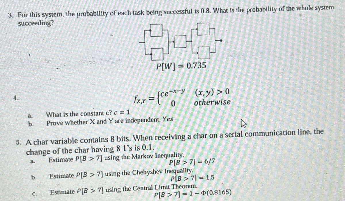 3. For this system, the probability of each task being successful is 0.8. What is the probability of the whole system
succeeding?
4.
P[W]=0.735
fx,y = {ce-x->
0
(x, y)>0
otherwise
a.
What is the constant c? c = 1
b.
Prove whether X and Y are independent. Yes
5. A char variable contains 8 bits. When receiving a char on a serial communication line, the
change of the char having 8 1's is 0.1.
a.
b.
C.
Estimate P[B7] using the Markov Inequality.
P[B>7] = 6/7
Estimate P[B7] using the Chebyshev Inequality.
P[B > 7] = 1.5
Estimate P[B7] using the Central Limit Theorem.
P[B7] 1 (0.8165)