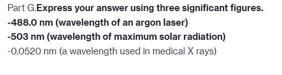 Part G.Express your answer using three significant figures.
-488.0 nm (wavelength of an argon laser)
-503 nm (wavelength of maximum solar radiation)
-0.0520 nm (a wavelength used in medical X rays)
