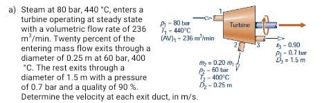 Steam at 80 bar, 440 °C, enters a
turbine operating at steady state
with a volumetric flow rate of 236
m'/min. Twenty percent of the
entering mass flow exits through a
diameter of 0.25 m at 60 bar, 400
*C. The rest exits through a
diameter of 1.5 m with a pressure
of 0.7 bar and a quality of 90 %.
Determine the velocity at each exit duct, in m/s.
A- 80 bar
-440°C
(AV), - 236 m
