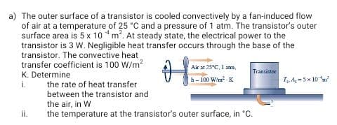 The outer surface of a transistor is cooled convectively by a fan-induced flow
of air at a temperature of 25 °C and a pressure of 1 atm. The transistor's outer
surface area is 5 x 10 *m?. At steady state, the electrical power to the
transistor is 3 W. Negligible heat transfer occurs through the base of the
