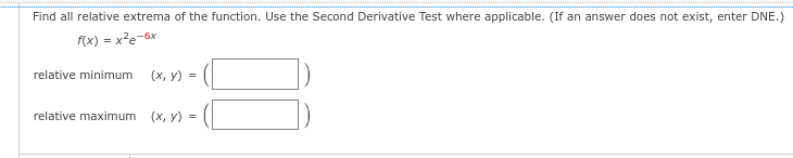 Find all relative extrema of the function. Use the Second Derivative Test where applicable. (If an answer does not exist, enter DNE.)
f(x) = x²e-6x
relative minimum
(x, y) =
relative maximum (x, y) =