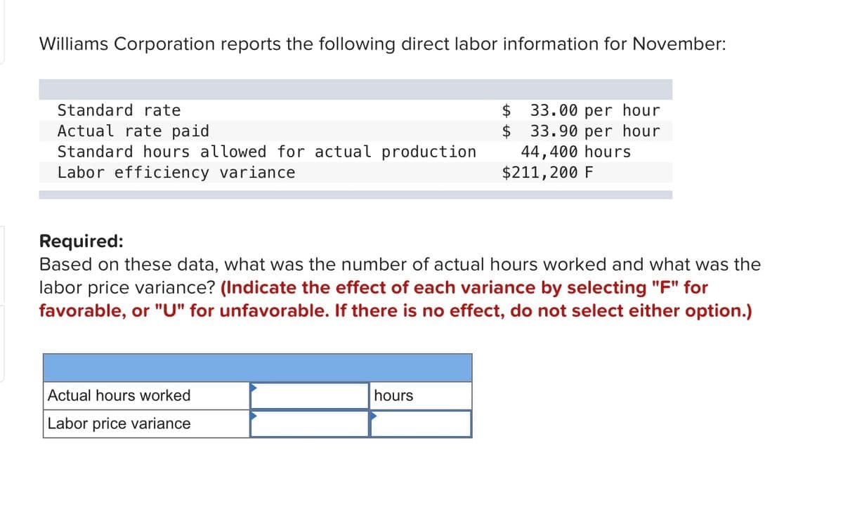 Williams Corporation reports the following direct labor information for November:
Standard rate
$
33.00 per hour
$ 33.90 per hour
Actual rate paid
Standard hours allowed for actual production
Labor efficiency variance
44,400 hours
$211,200 F
Required:
Based on these data, what was the number of actual hours worked and what was the
labor price variance? (Indicate the effect of each variance by selecting "F" for
favorable, or "U" for unfavorable. If there is no effect, do not select either option.)
Actual hours worked
hours
Labor price variance
