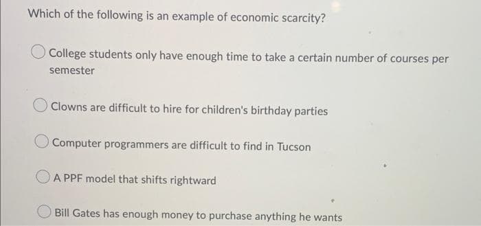 Which of the following is an example of economic scarcity?
College students only have enough time to take a certain number of courses per
semester
Clowns are difficult to hire for children's birthday parties
Computer programmers are difficult to find in Tucson
OA PPF model that shifts rightward
Bill Gates has enough money to purchase anything he wants
