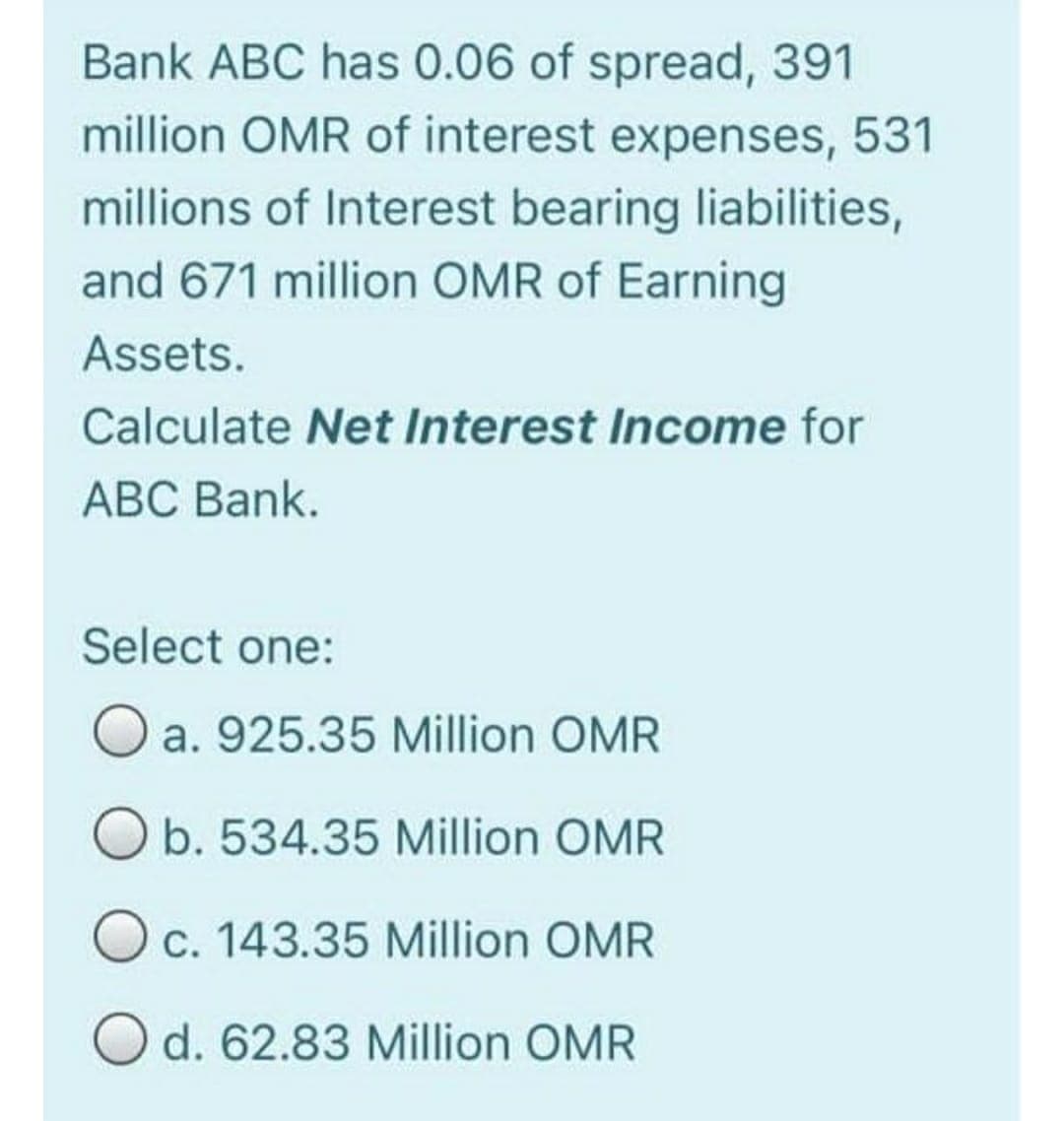 Bank ABC has 0.06 of spread, 391
million OMR of interest expenses,
531
millions of Interest bearing liabilities,
and 671 million OMR of Earning
Assets.
Calculate Net Interest Income for
АВС Bank.
Select one:
O a. 925.35 Million OMR
O b. 534.35 Million OMR
Oc. 143.35 Million OMR
O d. 62.83 Million OMR
