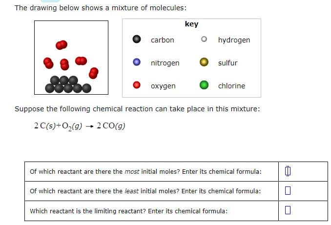 The drawing below shows a mixture of molecules:
-
carbon
2 CO(g)
nitrogen
oxygen
key
hydrogen
sulfur
Suppose the following chemical reaction can take place in this mixture:
2 C(s) + O₂(g)
chlorine
Of which reactant are there the most initial moles? Enter its chemical formula:
Of which reactant are there the least initial moles? Enter its chemical formula:
Which reactant is the limiting reactant? Enter its chemical formula:
00
0