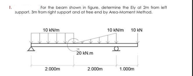 1.
For the beam shown in figure, determine the Ely at 2m from left
support, 3m from right support and at free end by Area-Moment Method.
10 kN/m
10 kN/m
10 kN
20 kN.m
2.000m
2.000m
1.000m
