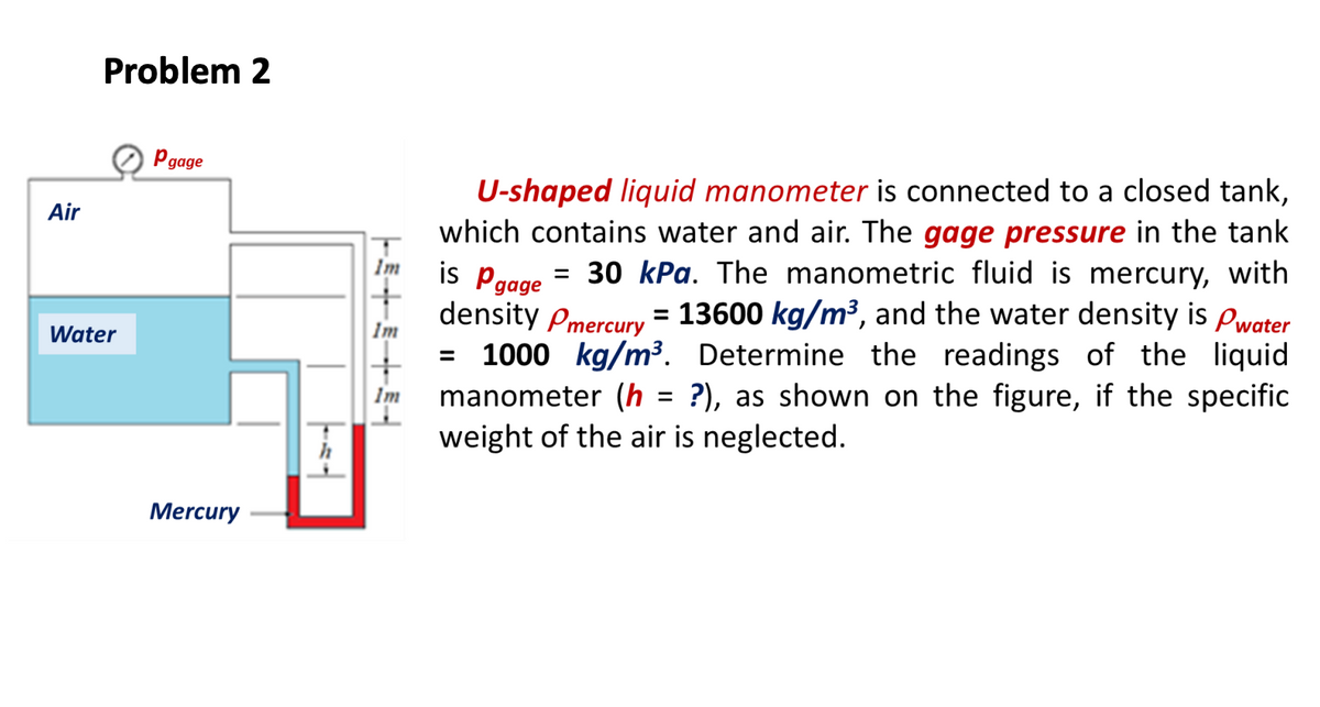 Problem 2
O Pgage
U-shaped liquid manometer is connected to a closed tank,
which contains water and air. The gage pressure in the tank
is Pgage
density Pmercury = 13600 kg/m³, and the water density is Pwater
= 1000 kg/m³. Determine the readings of the liquid
manometer (h = ?), as shown on the figure, if the specific
weight of the air is neglected.
Air
Im
= 30 kPa. The manometric fluid is mercury, with
%3D
Water
Im
%3D
Im
Mercury
