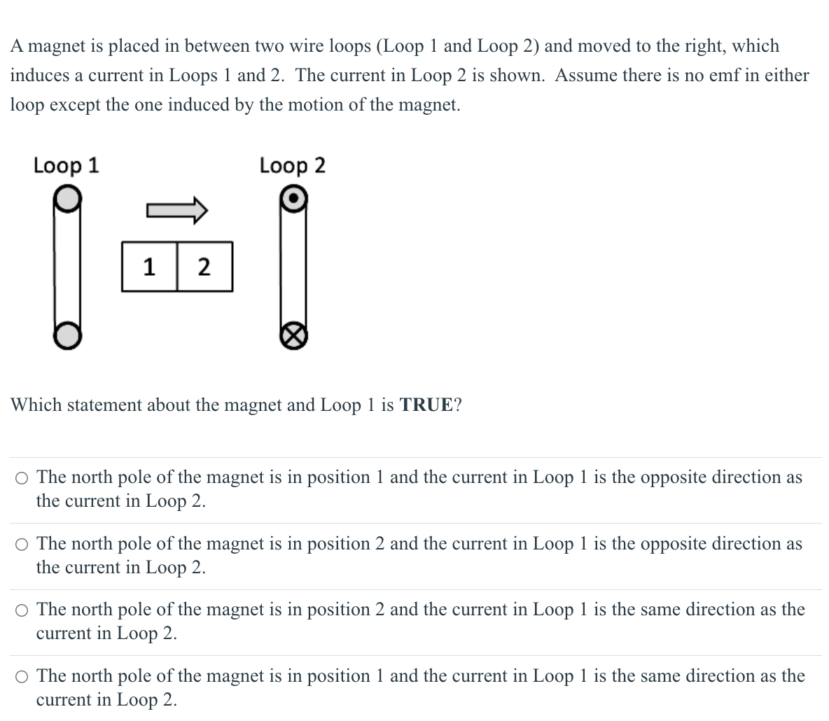 A magnet is placed in between two wire loops (Loop 1 and Loop 2) and moved to the right, which
induces a current in Loops 1 and 2. The current in Loop 2 is shown. Assume there is no emf in either
loop except the one induced by the motion of the magnet.
Loop 2
Loop 1
1 2
Which statement about the magnet and Loop 1 is TRUE?
O The north pole of the magnet is in position 1 and the current in Loop 1 is the opposite direction as
the current in Loop 2.
○ The north pole of the magnet is in position 2 and the current in Loop 1 is the opposite direction as
the current in Loop 2.
O The north pole of the magnet is in position 2 and the current in Loop 1 is the same direction as the
current in Loop 2.
○ The north pole of the magnet is in position 1 and the current in Loop 1 is the same direction as the
current in Loop 2.