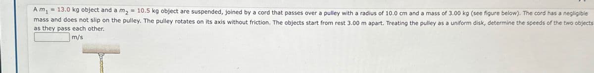 A m₁ = 13.0 kg object and a m₂ = 10.5 kg object are suspended, joined by a cord that passes over a pulley with a radius of 10.0 cm and a mass of 3.00 kg (see figure below). The cord has a negligible
mass and does not slip on the pulley. The pulley rotates on its axis without friction. The objects start from rest 3.00 m apart. Treating the pulley as a uniform disk, determine the speeds of the two objects
as they pass each other.
m/s