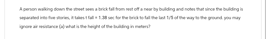 A person walking down the street sees a brick fall from rest off a near by building and notes that since the building is
separated into five stories, it takes t fall = 1.38 sec for the brick to fall the last 1/5 of the way to the ground. you may
ignore air resistance (a) what is the height of the building in meters?