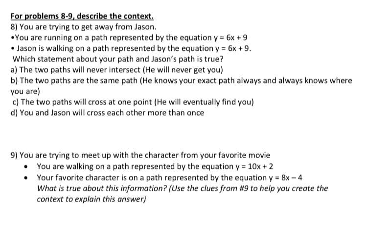 For problems 8-9, describe the context.
8) You are trying to get away from Jason.
•You are running on a path represented by the equation y = 6x + 9
• Jason is walking on a path represented by the equation y = 6x + 9.
Which statement about your path and Jason's path is true?
a) The two paths will never intersect (He will never get you)
b) The two paths are the same path (He knows your exact path always and always knows where
you are)
c) The two paths will cross at one point (He will eventually find you)
d) You and Jason will cross each other more than once
9) You are trying to meet up with the character from your favorite movie
• You are walking on a path represented by the equation y = 10x + 2
• Your favorite character is on a path represented by the equation y = 8x – 4
What is true about this information? (Use the clues from #9 to help you create the
context to explain this answer)
