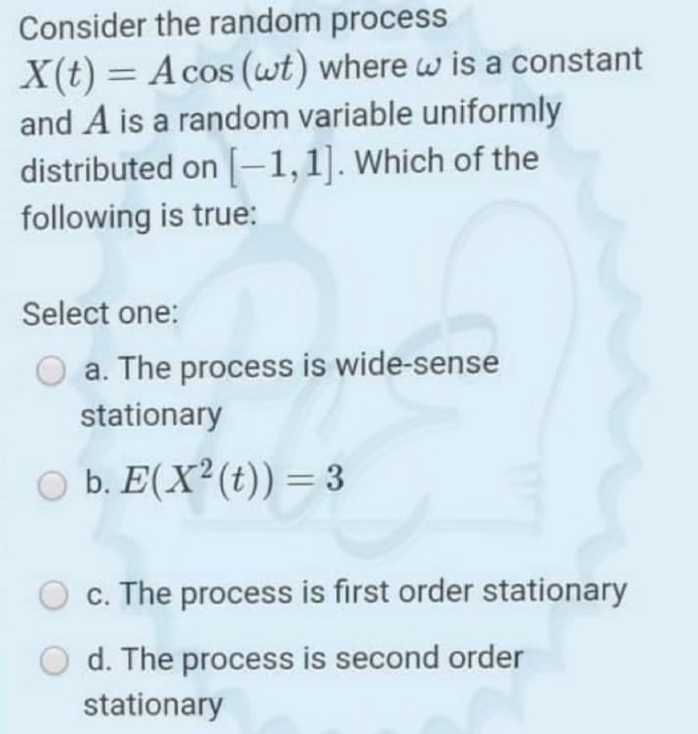 Consider the random process
X(t) = Acos (wt) where w is a constant
and A is a random variable uniformly
distributed on [-1,1]. Which of the
%3D
following is true:
Select one:
a. The process is wide-sense
stationary
O b. E(X²(t)) = 3
O c. The process is first order stationary
d. The process is second order
stationary
