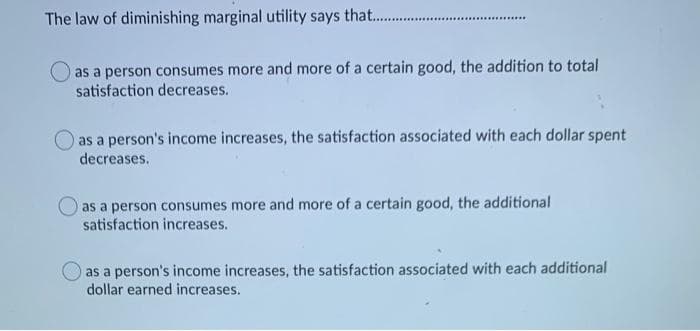 The law of diminishing marginal utility says that. .
.............
as a person consumes more and more of a certain good, the addition to total
satisfaction decreases.
as a person's income increases, the satisfaction associated with each dollar spent
decreases.
as a person consumes more and more of a certain good, the additional
satisfaction increases.
as a person's income increases, the satisfaction associated with each additional
dollar earned increases.
