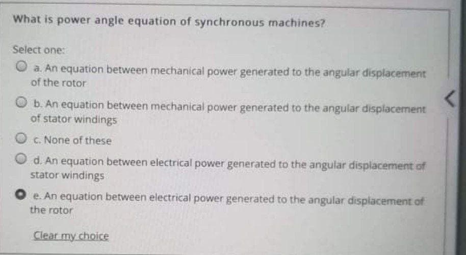 What is power angle equation of synchronous machines?
Select one:
O a. An equation between mechanical power generated to the angular displacement
of the rotor
b. An equation between mechanical power generated to the angular displacement
of stator windings
C. None of these
d. An equation between electrical power generated to the angular displacement of
stator windings
e. An equation between electrical power generated to the angular displacement of
the rotor
Clear my choice
