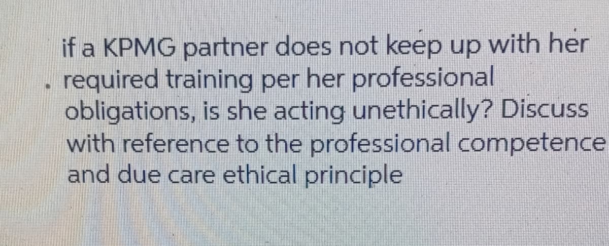 if a KPMG partner does not keep up with her
required training per her professional
obligations, is she acting unethically? Discuss
with reference to the professional competence
and due care ethical principle
