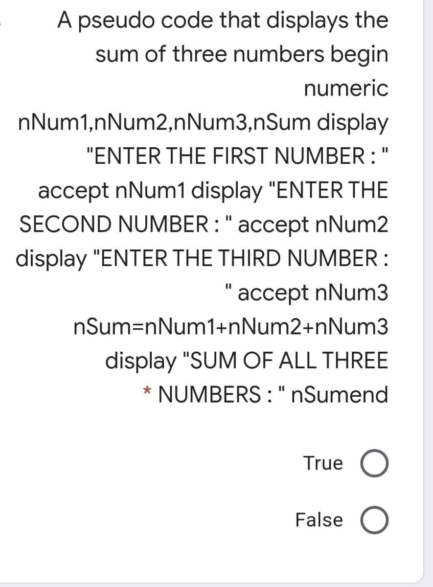 A pseudo code that displays the
sum of three numbers begin
numeric
nNum1,nNum2,nNum3,nSum display
"ENTER THE FIRST NUMBER :"
accept nNum1 display "ENTER THE
SECOND NUMBER : " accept nNum2
display "ENTER THE THIRD NUMBER :
"accept nNum3
I3D
nSum=nNum1+nNum2+nNum3
display "SUM OF ALL THREE
NUMBERS : " nSumend
*
II
True
False
