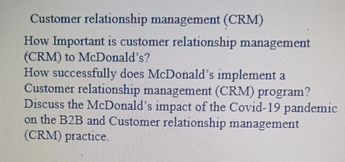 Customer relationship management (CRM)
How Important is customer relationship management
(CRM) to McDonald's?
How successfully does McDonald's implement a
Customer relationship management (CRM) program?
Discuss the McDonald's impact of the Covid-19 pandemic
on the B2B and Customer relationship management
(CRM) practice.
