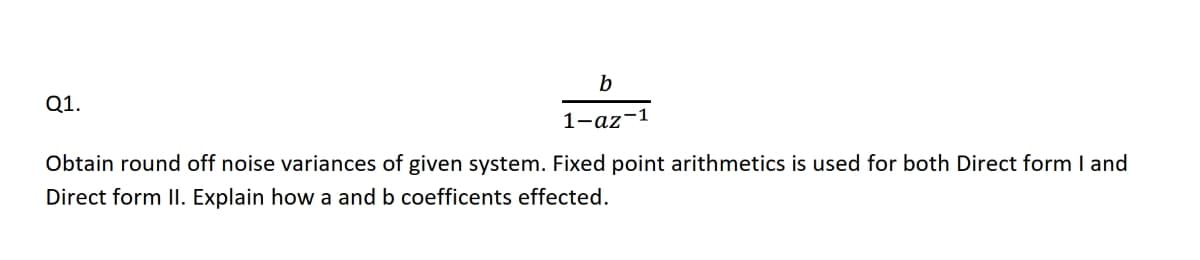 b
Q1.
1-az-1
Obtain round off noise variances of given system. Fixed point arithmetics is used for both Direct form I and
Direct form II. Explain how a and b coefficents effected.
