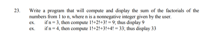 Write a program that will compute and display the sum of the factorials of the
numbers from 1 to n, where n is a nonnegative integer given by the user.
if n= 3, then compute 1!+2!+3! = 9; thus display 9
if n = 4, then compute 1!+2!+3!+4! = 33; thus display 33
23.
ex.
ex.

