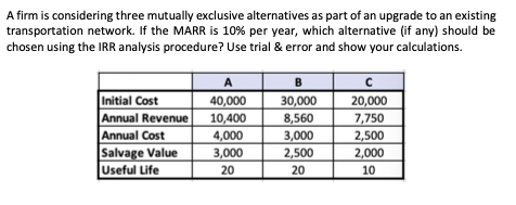 A firm is considering three mutually exclusive alternatives as part of an upgrade to an existing
transportation network. If the MARR is 10% per year, which alternative (if any) should be
chosen using the IRR analysis procedure? Use trial & error and show your calculations.
A
40,000
B
Initial Cost
Annual Revenue
Annual Cost
Salvage Value
Useful Life
30,000
20,000
10,400
4,000
8,560
7,750
3,000
2,500
2,500
3,000
2,000
20
20
10
