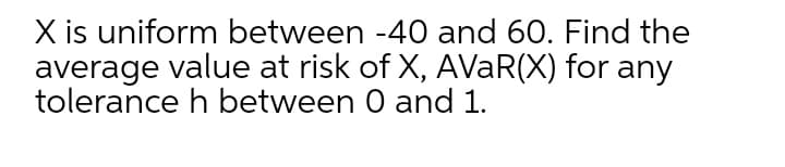 X is uniform between -40 and 60. Find the
average value at risk of X, AVaR(X) for any
tolerance h between 0 and 1.
