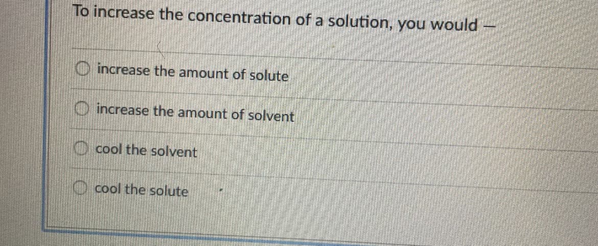 To increase the concentration of a solution, you would
O increase the amount of solute
O increase the amount of solvent
O cool the solvent
O cool the solute
