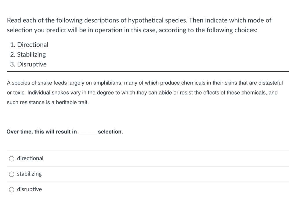 Read each of the following descriptions of hypothetical species. Then indicate which mode of
selection you predict will be in operation in this case, according to the following choices:
1. Directional
2. Stabilizing
3. Disruptive
A species of snake feeds largely on amphibians, many of which produce chemicals in their skins that are distasteful
or toxic. Individual snakes vary in the degree to which they can abide or resist the effects of these chemicals, and
such resistance is a heritable trait.
Over time, this will result in
directional
O stabilizing
O disruptive
selection.
