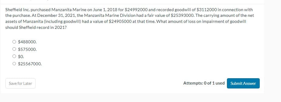 Sheffield Inc. purchased Manzanita Marine on June 1, 2018 for $24992000 and recorded goodwill of $3112000 in connection with
the purchase. At December 31, 2021, the Manzanita Marine Division had a fair value of $25393000. The carrying amount of the net
assets of Manzanita (including goodwill) had a value of $24905000 at that time. What amount of loss on impairment of goodwill
should Sheffield record in 2021?
$488000.
O $575000.
$0.
O $25567000.
Save for Later
Attempts: 0 of 1 used Submit Answer