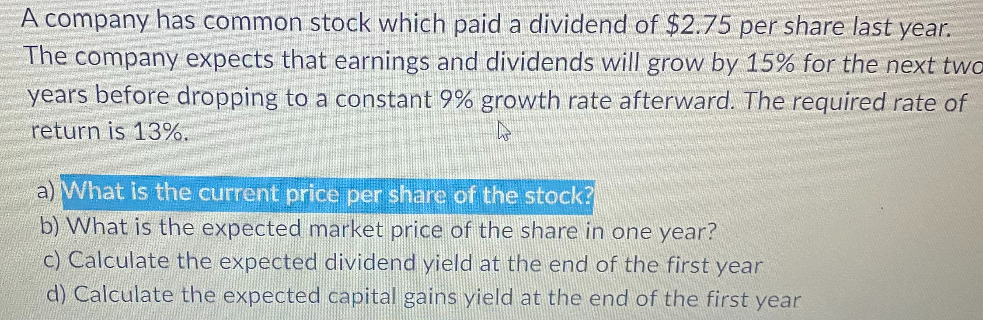 A company has common stock which paid a dividend of $2.75 per share last year.
The company expects that earnings and dividends will grow by 15% for the next two
years before dropping to a constant 9% growth rate afterward. The required rate of
return is 13%.
h
a) What is the current price per share of the stock?
b) What is the expected market price of the share in one year?
c) Calculate the expected dividend yield at the end of the first year
d) Calculate the expected capital gains yield at the end of the first year
