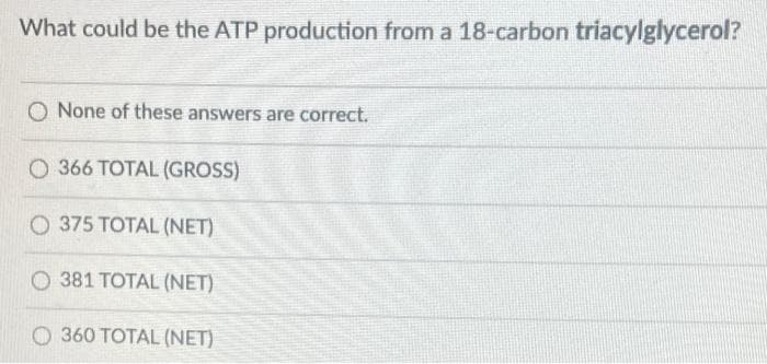 What could be the ATP production from a 18-carbon triacylglycerol?
O None of these answers are correct.
O 366 TOTAL (GROSS)
O 375 TOTAL (NET)
O 381 TOTAL (NET)
O 360 TOTAL (NET)