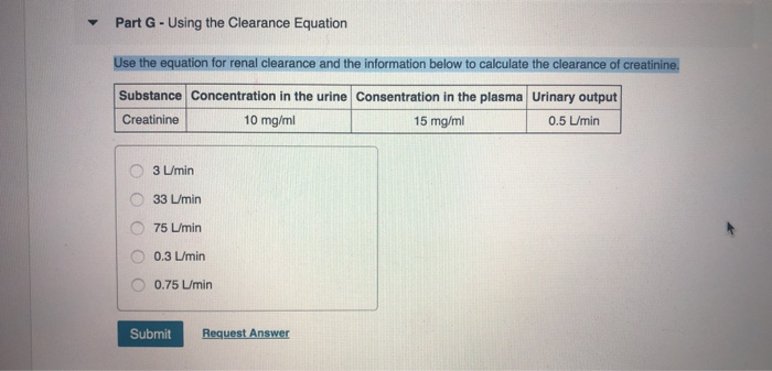 Part G - Using the Clearance Equation
Use the equation for renal clearance and the information below to calculate the clearance of creatinine.
Substance Concentration in the urine Consentration in the plasma Urinary output
Creatinine
15 mg/ml
0.5 L/min
10 mg/ml
O
3 L/min
33 L/min
75 L/min
0.3 L/min
0.75 L/min
Submit
Request Answer