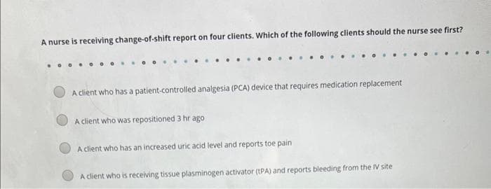 A nurse is receiving change-of-shift report on four clients. Which of the following clients should the nurse see first?
A client who has a patient-controlled analgesia (PCA) device that requires medication replacement
A client who was repositioned 3 hr ago
A client who has an increased uric acid level and reports toe pain
A client who is receiving tissue plasminogen activator (tPA) and reports bleeding from the IV site