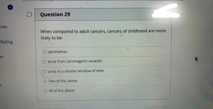 ries
Rating
on
Question 29
When compared to adult cancers, cancers of childhood are more
likely to be:
O carcinomas
O arise from carcinogenic assaults
O arise in a shorter window of time
O Two of the above
All of the above