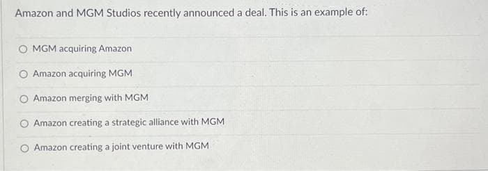 Amazon and MGM Studios recently announced a deal. This is an example of:
O MGM acquiring Amazon
Amazon acquiring MGM
O Amazon merging with MGM
Amazon creating a strategic alliance with MGM
O Amazon creating a joint venture with MGM
