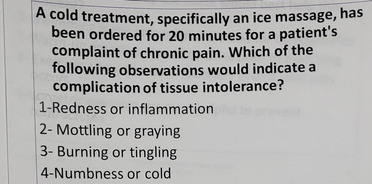 A cold treatment, specifically an ice massage, has
been ordered for 20 minutes for a patient's
complaint of chronic pain. Which of the
following observations would indicate a
complication of tissue intolerance?
1-Redness or inflammation
2- Mottling or graying
3- Burning or tingling
or cold
4-Numbness