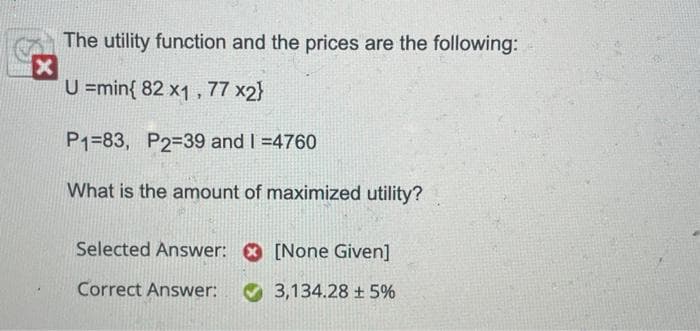 The utility function and the prices are the following:
X
U=min{ 82 x1,77 x2}
P1-83, P2-39 and 1 =4760
What is the amount of maximized utility?
Selected Answer:
Correct Answer:
[None Given]
3,134.28 ± 5%