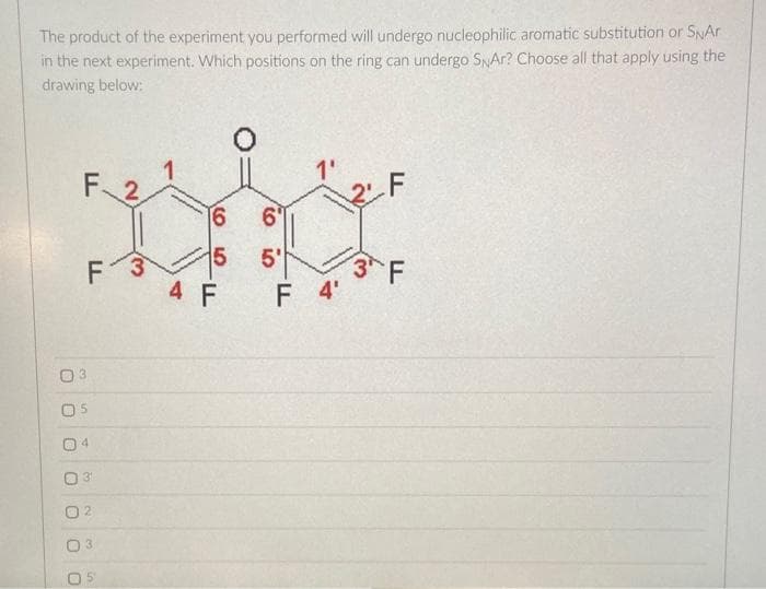 The product of the experiment you performed will undergo nucleophilic aromatic substitution or SNAr
in the next experiment. Which positions on the ring can undergo SNAR? Choose all that apply using the
drawing below:
O
F 2
5
0
FL
4
3¹
3
3
16
5
4 F
6
5'
1'
F 4'
3 F