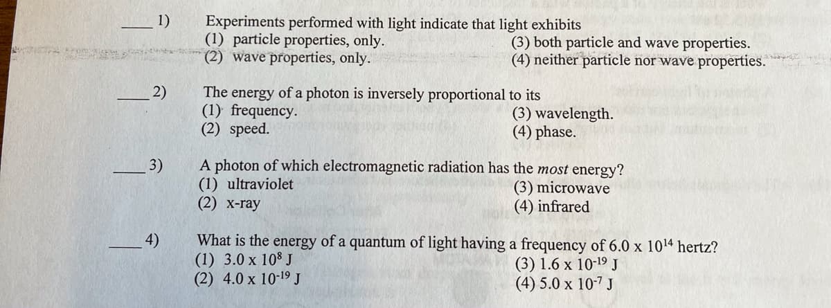 Experiments performed with light indicate that light exhibits
(1) particle properties, only.
(2) wave properties, only.
(3) both particle and wave properties.
(4) neither particle nor wave properties.
The energy of a photon is inversely proportional to its
(1) frequency.
(3) wavelength.
(4) phase.
(2) speed.
A photon of which electromagnetic radiation has the most energy?
(1) ultraviolet
(3) microwave
(2) x-ray
(4) infrared
4)
What is the energy of a quantum of light having a frequency of 6.0 x 10¹4 hertz?
(1) 3.0 x 108 J
(3) 1.6 x 10-19 J
(2) 4.0 x 10-19 J
(4) 5.0 x 10-7 J
1)
2)
3)