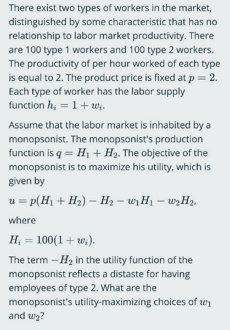 There exist two types of workers in the market,
distinguished by some characteristic that has no
relationship to labor market productivity. There
are 100 type 1 workers and 100 type 2 workers.
The productivity of per hour worked of each type
is equal to 2. The product price is fixed at p = 2.
Each type of worker has the labor supply
function hi
1+ Wi.
-
Assume that the labor market is inhabited by a
monopsonist. The monopsonist's production
function is q = H₁ + H₂. The objective of the
monopsonist is to maximize his utility, which is
given by
U = p(H₁ + H₂) − H₂ - W₁ H₁ - w₂ H₂,
-
where
Hį = 100(1+wi).
The term -H₂ in the utility function of the
monopsonist reflects a distaste for having
employees of type 2. What are the
monopsonist's utility-maximizing choices of w₁
and w₂?