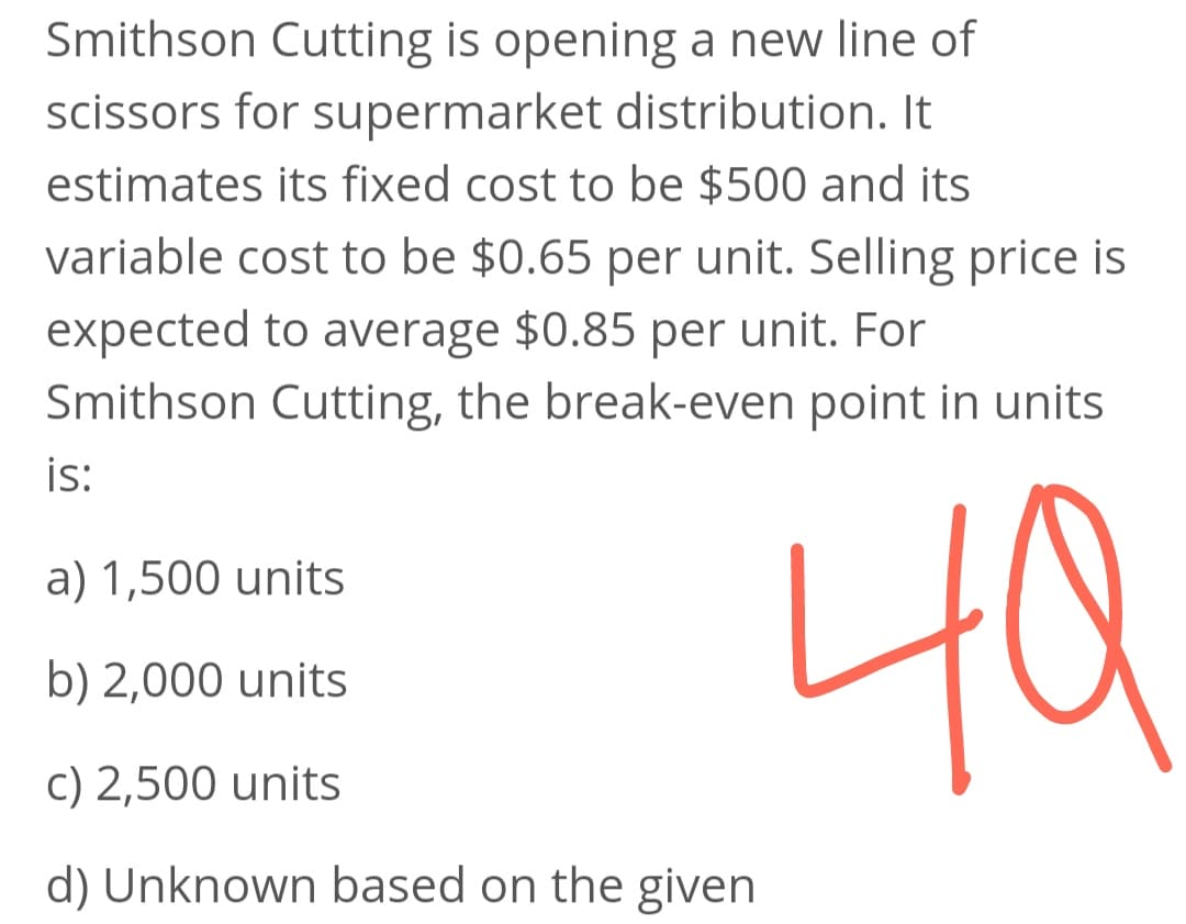 Smithson Cutting is opening a new line of
scissors for supermarket distribution. It
estimates its fixed cost to be $500 and its
variable cost to be $0.65 per unit. Selling price is
expected to average $0.85 per unit. For
Smithson Cutting, the break-even point in units
is:
a) 1,500 units
40
b) 2,000 units
c) 2,500 units
d) Unknown based on the given