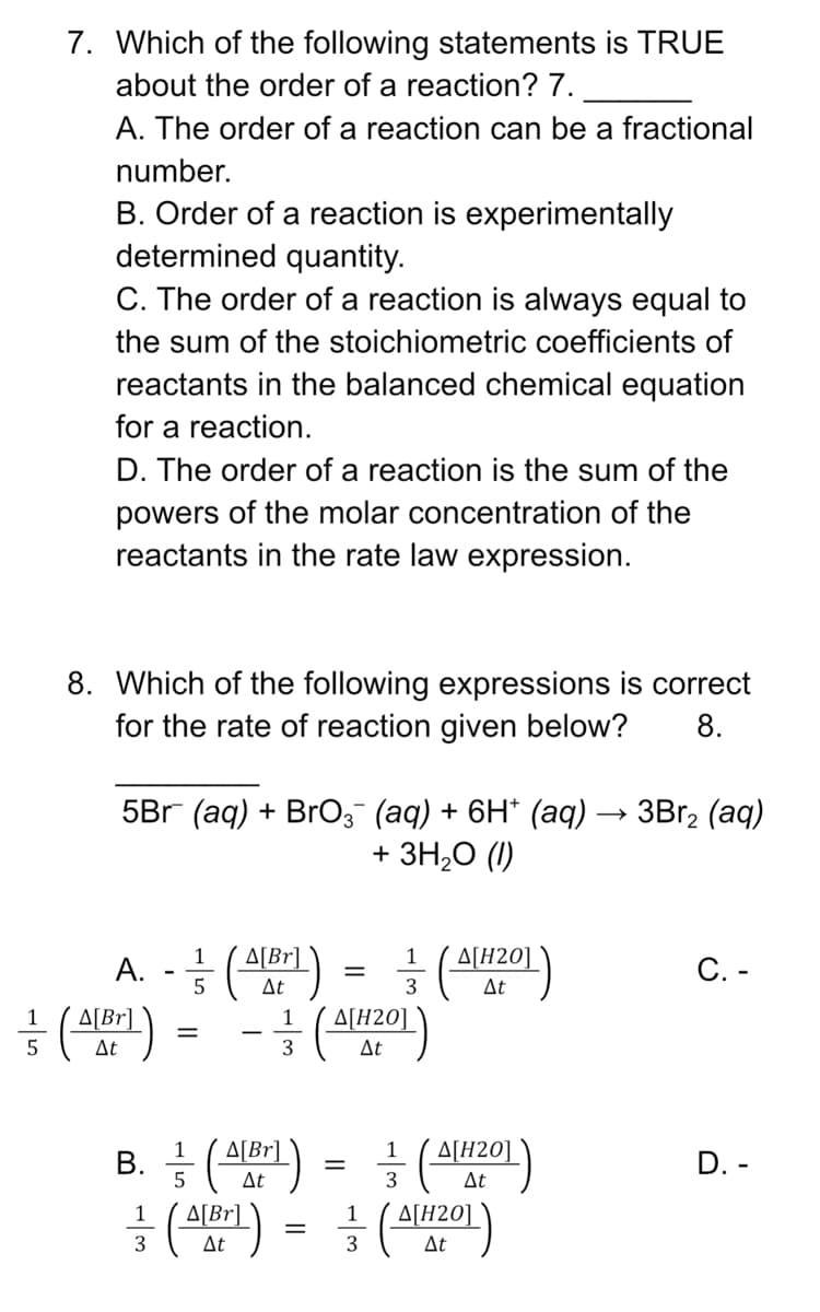 7. Which of the following statements is TRUE
about the order of a reaction? 7.
A. The order of a reaction can be a fractional
number.
B. Order of a reaction is experimentally
determined quantity.
C. The order of a reaction is always equal to
the sum of the stoichiometric coefficients of
reactants in the balanced chemical equation
for a reaction.
D. The order of a reaction is the sum of the
powers of the molar concentration of the
reactants in the rate law expression.
8. Which of the following expressions is correct
for the rate of reaction given below? 8.
5Br (aq) + BrO¸¯ (aq) + 6H* (aq) → 3Br₂ (aq)
+ 3H₂O (1)
1
1
A. - (A[Br]) = (AH201)
C. -
5
At
3
At
1
(A[Br]) = -(A[201)
5
At
3
At
1
1
B. =(A[Br])
=
A[H20]
At
D. -
5
At
3
1
1
=(A[Br]) = ² (A[1201)
Δ[H2O]
At
3
At