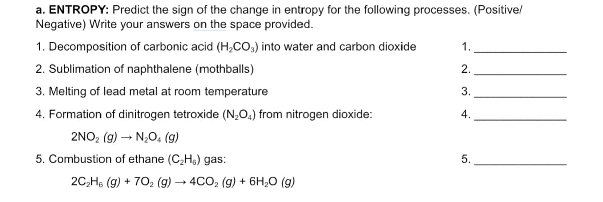 a. ENTROPY: Predict the sign of the change in entropy for the following processes. (Positive/
Negative) Write your answers on the space provided.
1. Decomposition of carbonic acid (H₂CO3) into water and carbon dioxide
1.
2. Sublimation of naphthalene (mothballs)
2.
3.
3. Melting of lead metal at room temperature
4.
4. Formation of dinitrogen tetroxide (N₂O4) from nitrogen dioxide:
2NO2 (g) → N₂O4 (9)
5. Combustion of ethane (C₂H6) gas:
2C₂H6 (g) + 702 (g) → 4CO₂ (g) + 6H₂O (g)
5.