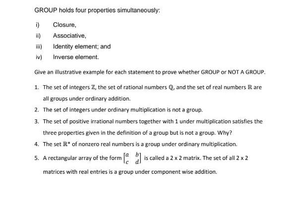 GROUP holds four properties simultaneously:
i)
Closure,
ii)
Associative,
Identity element; and
iv) Inverse element.
Give an illustrative example for each statement to prove whether GROUP or NOT A GROUP.
1. The set of integers Z, the set of rational numbers Q, and the set of real numbers Rare
all groups under ordinary addition.
2. The set of integers under ordinary multiplication is not a group.
3. The set of positive irrational numbers together with 1 under multiplication satisfies the
three properties given in the definition of a group but is not a group. Why?
4. The set R* of nonzero real numbers is a group under ordinary multiplication.
5. A rectangular array of the form [] is called a 2 x 2 matrix. The set of all 2 x 2
matrices with real entries is a group under component wise addition.