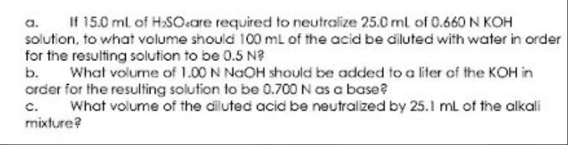 a.
If 15.0 ml of H:SOcare required to neutralize 25.0 ml of 0.660 N KOH
solution, to what volume should 100 mL of the acid be diluted with water in order
for the resulting solution to be 0.5 N?
b.
What volume of 1.00 N NaOH should be added to a liter of the KOH in
order for the resulting solution to be 0.700 N as a base?
c.
mixture?
What volume of the diluted acid be neutralized by 25.1 ml of the alkali
