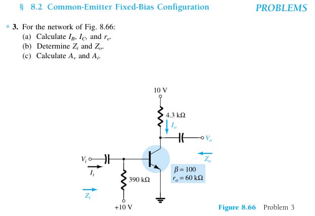 § 8.2 Common-Emitter Fixed-Bias Configuration
* 3. For the network of Fig. 8.66:
(a) Calculate IB, Ic, and re
(b) Determine Z; and Z.
(c) Calculate A, and A₁.
Z₁
390 ΚΩ
+10 V
10 V
4.3 ΚΩ
Io
HE
OV₂
B = 100
ro = 60 kΩ
Zo
PROBLEMS
Figure 8.66 Problem 3